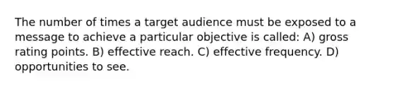 The number of times a target audience must be exposed to a message to achieve a particular objective is called: A) gross rating points. B) effective reach. C) effective frequency. D) opportunities to see.