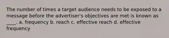 The number of times a target audience needs to be exposed to a message before the advertiser's objectives are met is known as ____. a. frequency b. reach c. effective reach d. effective frequency