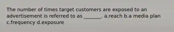 The number of times target customers are exposed to an advertisement is referred to as _______. a.reach b.a media plan c.frequency d.exposure