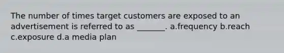 The number of times target customers are exposed to an advertisement is referred to as _______. a.frequency b.reach c.exposure d.a media plan