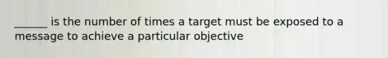 ______ is the number of times a target must be exposed to a message to achieve a particular objective