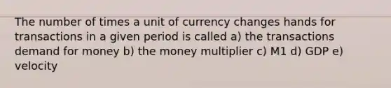 The number of times a unit of currency changes hands for transactions in a given period is called a) the transactions demand for money b) the money multiplier c) M1 d) GDP e) velocity