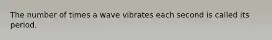 The number of times a wave vibrates each second is called its period.