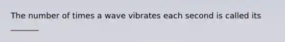 The number of times a wave vibrates each second is called its _______