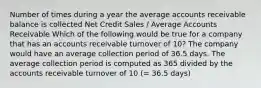 Number of times during a year the average accounts receivable balance is collected Net Credit Sales / Average Accounts Receivable Which of the following would be true for a company that has an accounts receivable turnover of 10? The company would have an average collection period of 36.5 days. The average collection period is computed as 365 divided by the accounts receivable turnover of 10 (= 36.5 days)