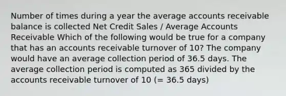 Number of times during a year the average accounts receivable balance is collected Net Credit Sales / Average Accounts Receivable Which of the following would be true for a company that has an accounts receivable turnover of 10? The company would have an average collection period of 36.5 days. The average collection period is computed as 365 divided by the accounts receivable turnover of 10 (= 36.5 days)