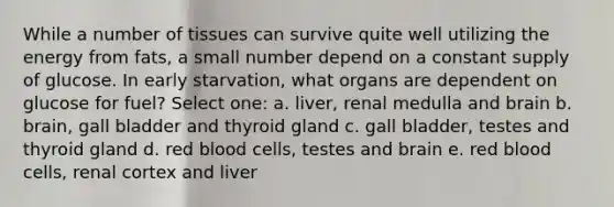 While a number of tissues can survive quite well utilizing the energy from fats, a small number depend on a constant supply of glucose. In early starvation, what organs are dependent on glucose for fuel? Select one: a. liver, renal medulla and brain b. brain, gall bladder and thyroid gland c. gall bladder, testes and thyroid gland d. red blood cells, testes and brain e. red blood cells, renal cortex and liver