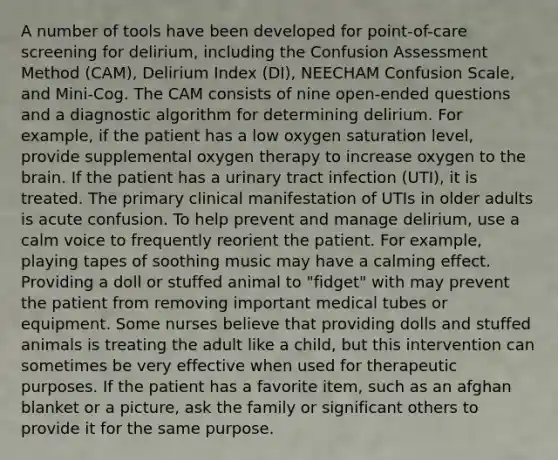 A number of tools have been developed for point-of-care screening for delirium, including the Confusion Assessment Method (CAM), Delirium Index (DI), NEECHAM Confusion Scale, and Mini-Cog. The CAM consists of nine open-ended questions and a diagnostic algorithm for determining delirium. For example, if the patient has a low oxygen saturation level, provide supplemental oxygen therapy to increase oxygen to the brain. If the patient has a urinary tract infection (UTI), it is treated. The primary clinical manifestation of UTIs in older adults is acute confusion. To help prevent and manage delirium, use a calm voice to frequently reorient the patient. For example, playing tapes of soothing music may have a calming effect. Providing a doll or stuffed animal to "fidget" with may prevent the patient from removing important medical tubes or equipment. Some nurses believe that providing dolls and stuffed animals is treating the adult like a child, but this intervention can sometimes be very effective when used for therapeutic purposes. If the patient has a favorite item, such as an afghan blanket or a picture, ask the family or significant others to provide it for the same purpose.