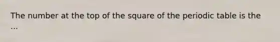 The number at the top of the square of the periodic table is the ...