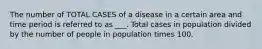 The number of TOTAL CASES of a disease in a certain area and time period is referred to as ___. Total cases in population divided by the number of people in population times 100.