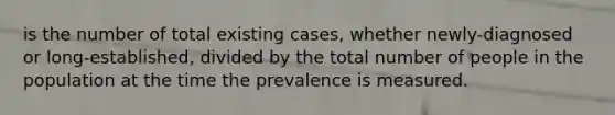 is the number of total existing cases, whether newly-diagnosed or long-established, divided by the total number of people in the population at the time the prevalence is measured.