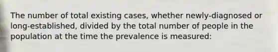 The number of total existing cases, whether newly-diagnosed or long-established, divided by the total number of people in the population at the time the prevalence is measured: