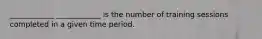 ____________ ____________ is the number of training sessions completed in a given time period.