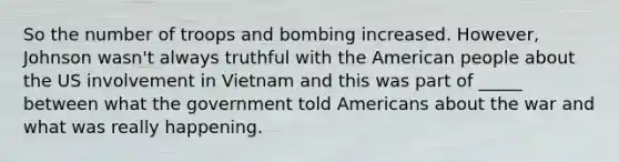 So the number of troops and bombing increased. However, Johnson wasn't always truthful with the American people about the US involvement in Vietnam and this was part of _____ between what the government told Americans about the war and what was really happening.