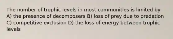 The number of trophic levels in most communities is limited by A) the presence of decomposers B) loss of prey due to predation C) competitive exclusion D) the loss of energy between trophic levels