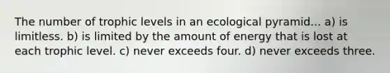 The number of trophic levels in an ecological pyramid... a) is limitless. b) is limited by the amount of energy that is lost at each trophic level. c) never exceeds four. d) never exceeds three.