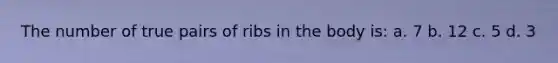 The number of true pairs of ribs in the body is: a. 7 b. 12 c. 5 d. 3