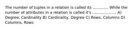 The number of tuples in a relation is called its ............. While the number of attributes in a relation is called it's .................... A) Degree, Cardinality B) Cardinality, Degree C) Rows, Columns D) Columns, Rows