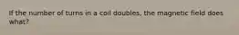 If the number of turns in a coil doubles, the magnetic field does what?