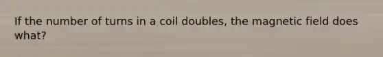 If the number of turns in a coil doubles, the magnetic field does what?