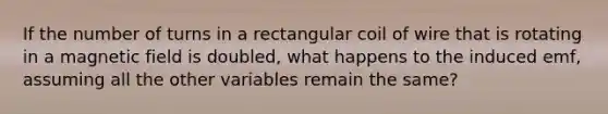 If the number of turns in a rectangular coil of wire that is rotating in a magnetic field is doubled, what happens to the induced emf, assuming all the other variables remain the same?