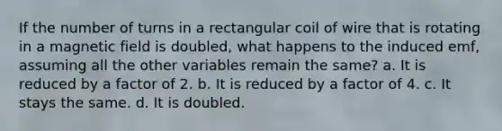 If the number of turns in a rectangular coil of wire that is rotating in a magnetic field is doubled, what happens to the induced emf, assuming all the other variables remain the same? a. It is reduced by a factor of 2. b. It is reduced by a factor of 4. c. It stays the same. d. It is doubled.