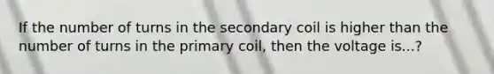 If the number of turns in the secondary coil is higher than the number of turns in the primary coil, then the voltage is...?