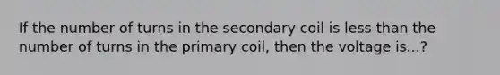 If the number of turns in the secondary coil is less than the number of turns in the primary coil, then the voltage is...?