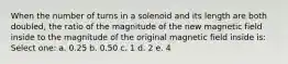 When the number of turns in a solenoid and its length are both doubled, the ratio of the magnitude of the new magnetic field inside to the magnitude of the original magnetic field inside is: Select one: a. 0.25 b. 0.50 c. 1 d. 2 e. 4