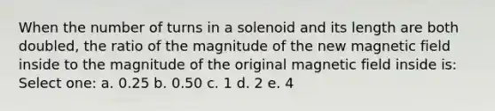 When the number of turns in a solenoid and its length are both doubled, the ratio of the magnitude of the new magnetic field inside to the magnitude of the original magnetic field inside is: Select one: a. 0.25 b. 0.50 c. 1 d. 2 e. 4