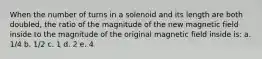 When the number of turns in a solenoid and its length are both doubled, the ratio of the magnitude of the new magnetic field inside to the magnitude of the original magnetic field inside is: a. 1/4 b. 1/2 c. 1 d. 2 e. 4