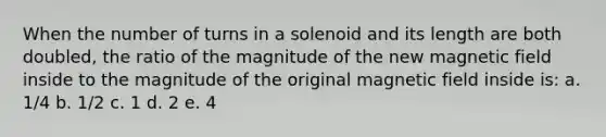 When the number of turns in a solenoid and its length are both doubled, the ratio of the magnitude of the new magnetic field inside to the magnitude of the original magnetic field inside is: a. 1/4 b. 1/2 c. 1 d. 2 e. 4