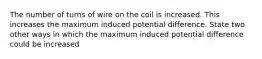 The number of turns of wire on the coil is increased. This increases the maximum induced potential difference. State two other ways in which the maximum induced potential difference could be increased