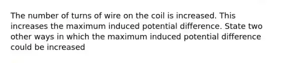 The number of turns of wire on the coil is increased. This increases the maximum induced potential difference. State two other ways in which the maximum induced potential difference could be increased