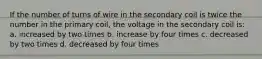 If the number of turns of wire in the secondary coil is twice the number in the primary coil, the voltage in the secondary coil is: a. increased by two times b. increase by four times c. decreased by two times d. decreased by four times