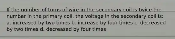 If the number of turns of wire in the secondary coil is twice the number in the primary coil, the voltage in the secondary coil is: a. increased by two times b. increase by four times c. decreased by two times d. decreased by four times