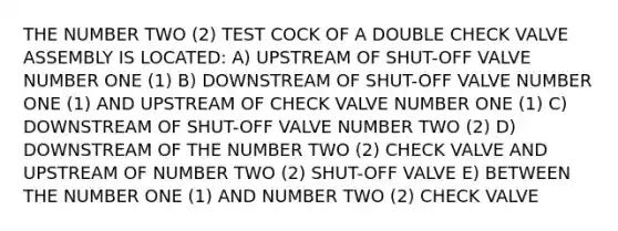 THE NUMBER TWO (2) TEST COCK OF A DOUBLE CHECK VALVE ASSEMBLY IS LOCATED: A) UPSTREAM OF SHUT-OFF VALVE NUMBER ONE (1) B) DOWNSTREAM OF SHUT-OFF VALVE NUMBER ONE (1) AND UPSTREAM OF CHECK VALVE NUMBER ONE (1) C) DOWNSTREAM OF SHUT-OFF VALVE NUMBER TWO (2) D) DOWNSTREAM OF THE NUMBER TWO (2) CHECK VALVE AND UPSTREAM OF NUMBER TWO (2) SHUT-OFF VALVE E) BETWEEN THE NUMBER ONE (1) AND NUMBER TWO (2) CHECK VALVE