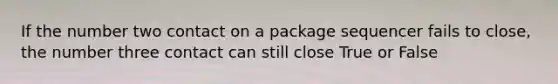 If the number two contact on a package sequencer fails to close, the number three contact can still close True or False