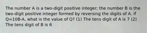 The number A is a two-digit positive integer; the number B is the two-digit positive integer formed by reversing the digits of A. if Q=10B-A, what is the value of Q? (1) The tens digit of A is 7 (2) The tens digit of B is 6