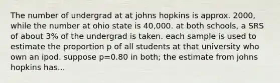 The number of undergrad at at johns hopkins is approx. 2000, while the number at ohio state is 40,000. at both schools, a SRS of about 3% of the undergrad is taken. each sample is used to estimate the proportion p of all students at that university who own an ipod. suppose p=0.80 in both; the estimate from johns hopkins has...