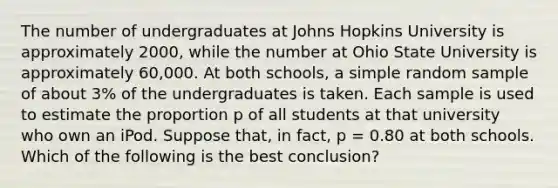 The number of undergraduates at Johns Hopkins University is approximately 2000, while the number at Ohio State University is approximately 60,000. At both schools, a simple random sample of about 3% of the undergraduates is taken. Each sample is used to estimate the proportion p of all students at that university who own an iPod. Suppose that, in fact, p = 0.80 at both schools. Which of the following is the best conclusion?