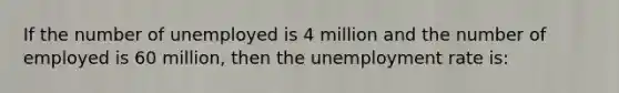 If the number of unemployed is 4 million and the number of employed is 60 million, then the unemployment rate is: