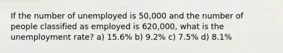 If the number of unemployed is 50,000 and the number of people classified as employed is 620,000, what is the <a href='https://www.questionai.com/knowledge/kh7PJ5HsOk-unemployment-rate' class='anchor-knowledge'>unemployment rate</a>? a) 15.6% b) 9.2% c) 7.5% d) 8.1%