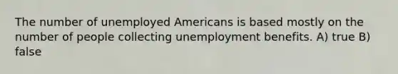 The number of unemployed Americans is based mostly on the number of people collecting unemployment benefits. A) true B) false