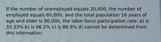 If the number of unemployed equals 20,000, the number of employed equals 60,000, and the total population 16 years of age and older is 90,000, the labor-force participation rate: a) is 33.33% b) is 66.2% c) is 88.9% d) cannot be determined from this information