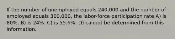 If the number of unemployed equals 240,000 and the number of employed equals 300,000, the labor-force participation rate A) is 80%. B) is 24%. C) is 55.6%. D) cannot be determined from this information.