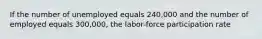 If the number of unemployed equals 240,000 and the number of employed equals 300,000, the labor-force participation rate