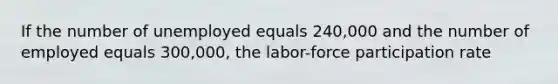 If the number of unemployed equals 240,000 and the number of employed equals 300,000, the labor-force participation rate