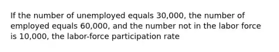 If the number of unemployed equals 30,000, the number of employed equals 60,000, and the number not in the labor force is 10,000, the labor-force participation rate