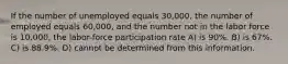 If the number of unemployed equals 30,000, the number of employed equals 60,000, and the number not in the labor force is 10,000, the labor-force participation rate A) is 90%. B) is 67%. C) is 88.9%. D) cannot be determined from this information.